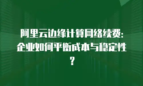 阿里云边缘计算网络续费：企业如何平衡成本与稳定性？