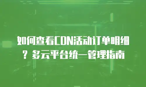 如何查看CDN活动订单明细？多云平台统一管理指南