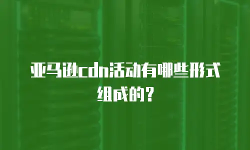 亚马逊cdn活动有哪些形式组成的？