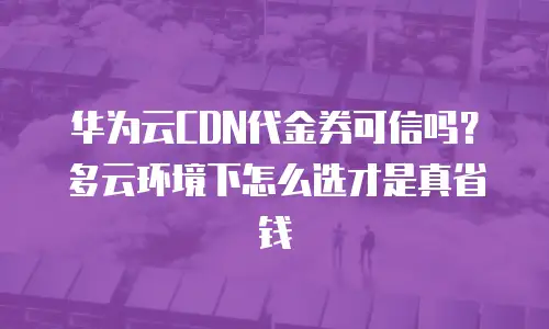 华为云CDN代金券可信吗？多云环境下怎么选才是真省钱