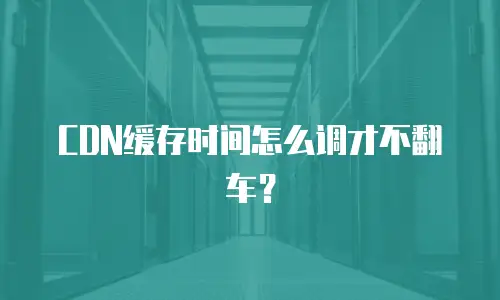 CDN缓存时间怎么调才不翻车？