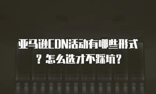 亚马逊CDN活动有哪些形式？怎么选才不踩坑？