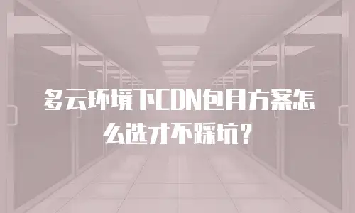 多云环境下CDN包月方案怎么选才不踩坑？