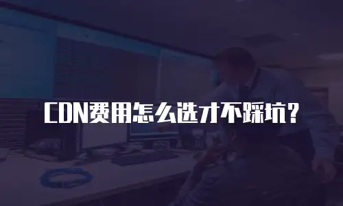 CDN费用怎么选才不踩坑？