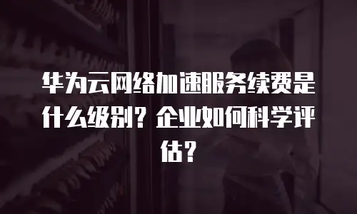 华为云网络加速服务续费是什么级别？企业如何科学评估？
