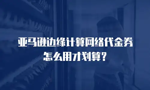 亚马逊边缘计算网络代金券怎么用才划算？