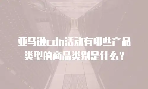 亚马逊cdn活动有哪些产品类型的商品类别是什么？
