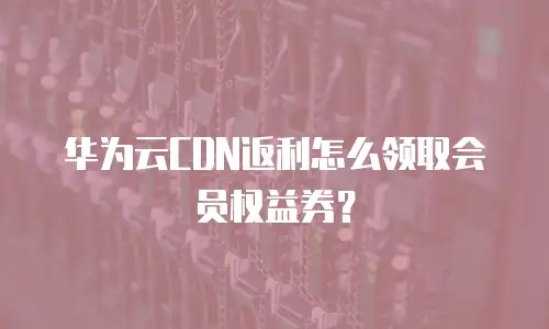 华为云CDN返利怎么领取会员权益券？