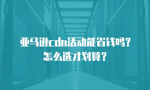 亚马逊cdn活动能省钱吗？怎么选才划算？