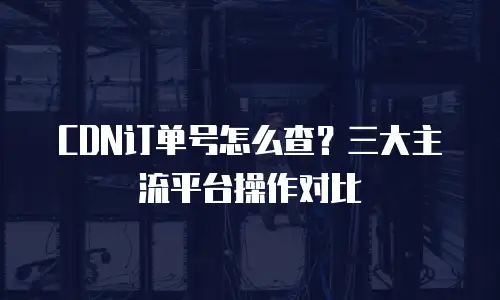 CDN订单号怎么查？三大主流平台操作对比
