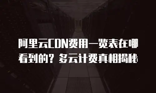 阿里云CDN费用一览表在哪看到的？多云计费真相揭秘
