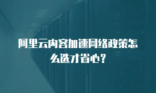 阿里云内容加速网络政策怎么选才省心？