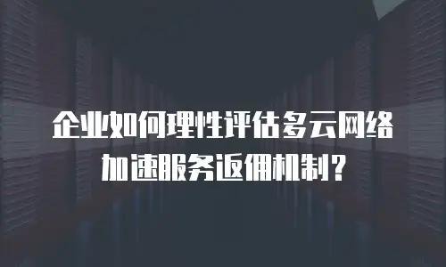 企业如何理性评估多云网络加速服务返佣机制？