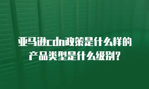 亚马逊cdn政策是什么样的产品类型是什么级别？