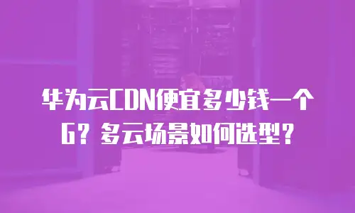 华为云CDN便宜多少钱一个G？多云场景如何选型？