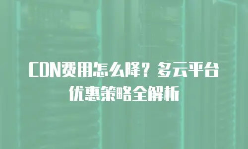 CDN费用怎么降？多云平台优惠策略全解析