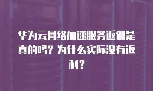 华为云网络加速服务返佣是真的吗？为什么实际没有返利？