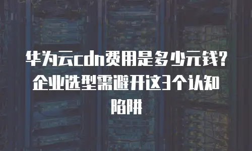 华为云cdn费用是多少元钱？企业选型需避开这3个认知陷阱