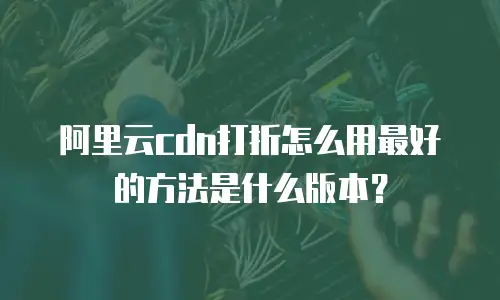 阿里云cdn打折怎么用最好的方法是什么版本？