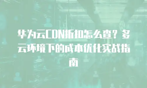 华为云CDN折扣怎么查？多云环境下的成本优化实战指南