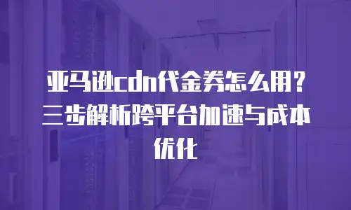 亚马逊cdn代金券怎么用？三步解析跨平台加速与成本优化