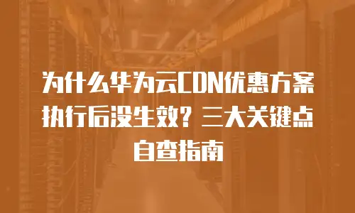 为什么华为云CDN优惠方案执行后没生效？三大关键点自查指南