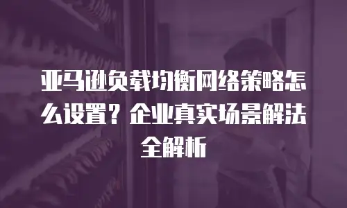 亚马逊负载均衡网络策略怎么设置？企业真实场景解法全解析