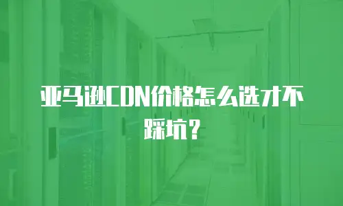 亚马逊CDN价格怎么选才不踩坑？