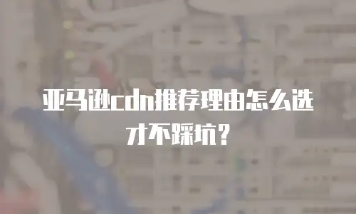 亚马逊cdn推荐理由怎么选才不踩坑？