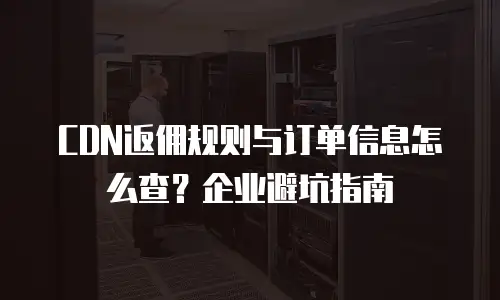 CDN返佣规则与订单信息怎么查？企业避坑指南