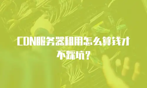 CDN服务器租用怎么算钱才不踩坑？
