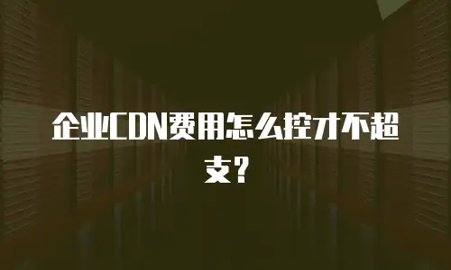 企业CDN费用怎么控才不超支？
