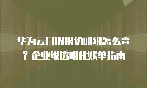 华为云CDN报价明细怎么查？企业级透明化账单指南