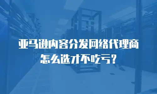 亚马逊内容分发网络代理商怎么选才不吃亏？
