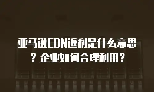 亚马逊CDN返利是什么意思？企业如何合理利用？
