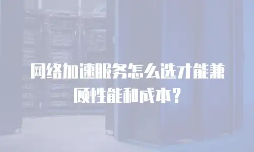 网络加速服务怎么选才能兼顾性能和成本？