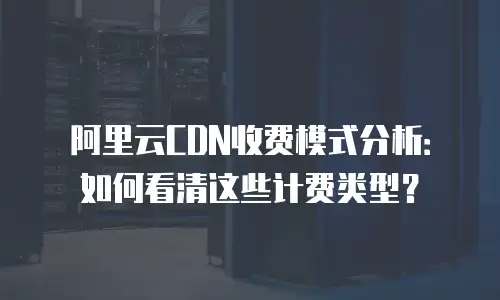 阿里云CDN收费模式分析：如何看清这些计费类型？