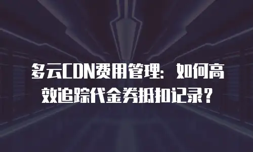 多云CDN费用管理：如何高效追踪代金券抵扣记录？