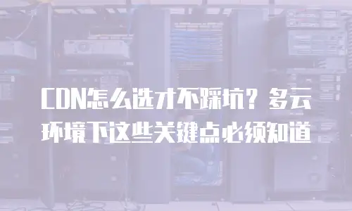 CDN怎么选才不踩坑？多云环境下这些关键点必须知道