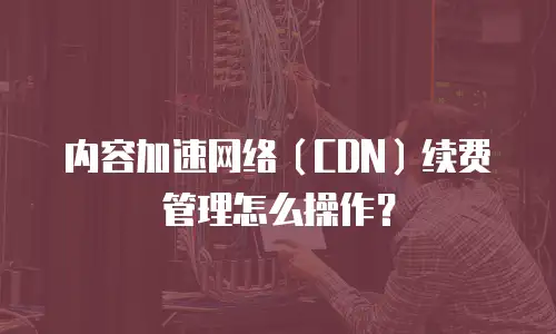 内容加速网络（CDN）续费管理怎么操作？