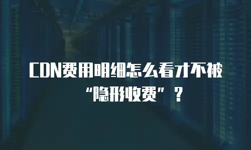 CDN费用明细怎么看才不被“隐形收费”？