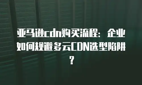 亚马逊cdn购买流程：企业如何规避多云CDN选型陷阱？