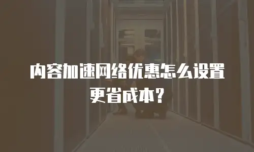 内容加速网络优惠怎么设置更省成本？