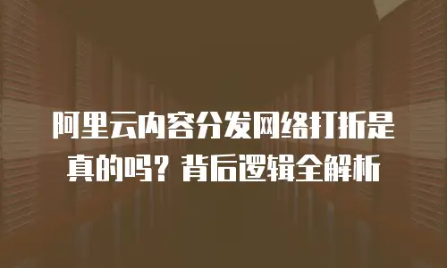 阿里云内容分发网络打折是真的吗？背后逻辑全解析