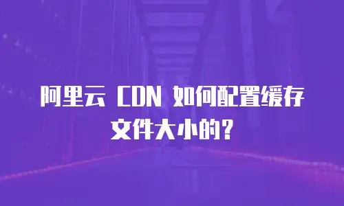 阿里云 CDN 如何配置缓存文件大小的？