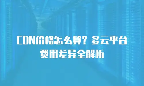 CDN价格怎么算？多云平台费用差异全解析