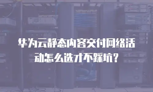华为云静态内容交付网络活动怎么选才不踩坑？