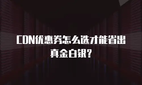 CDN优惠券怎么选才能省出真金白银？