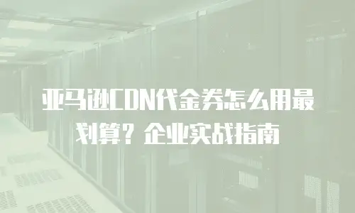 亚马逊CDN代金券怎么用最划算？企业实战指南
