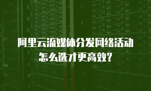 阿里云流媒体分发网络活动怎么选才更高效？